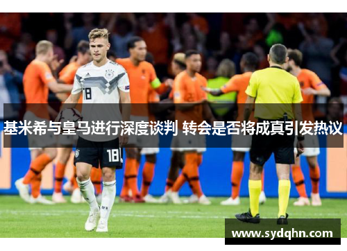 基米希与皇马进行深度谈判 转会是否将成真引发热议