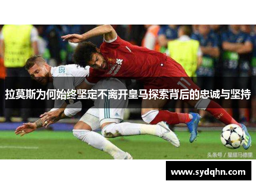 拉莫斯为何始终坚定不离开皇马探索背后的忠诚与坚持