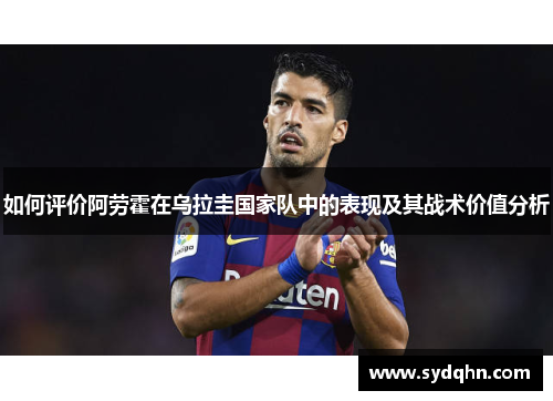 如何评价阿劳霍在乌拉圭国家队中的表现及其战术价值分析