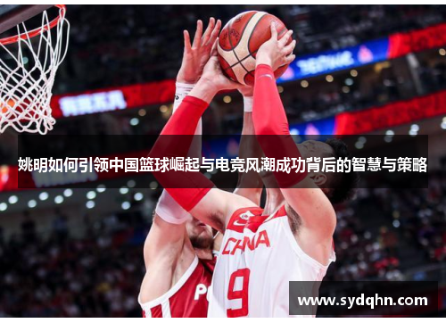 姚明如何引领中国篮球崛起与电竞风潮成功背后的智慧与策略