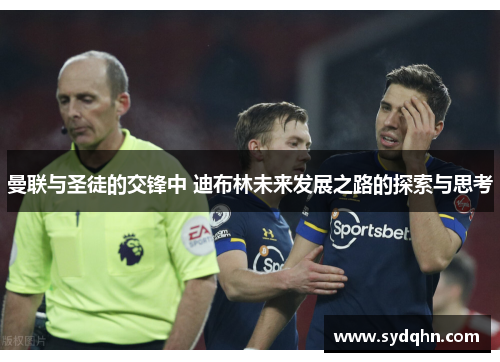 曼联与圣徒的交锋中 迪布林未来发展之路的探索与思考